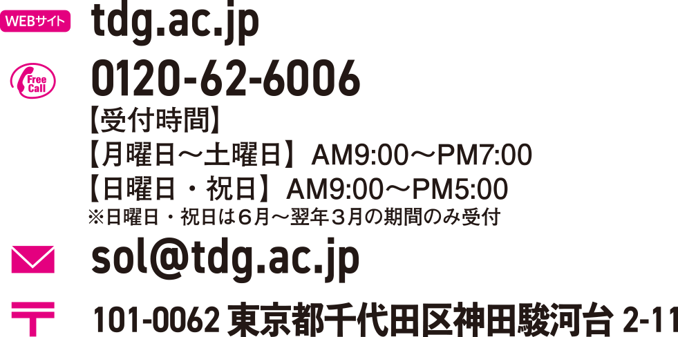 tdg.ac.jp 0120-62-6006【受付時間】【月曜日〜土曜日】AM9:00〜PM7:00【日曜日・祝日】AM9:00〜PM5:00※日曜日・祝日は６月〜翌年３月の期間のみ受付 sol@tdg.ac.jp 101-0062 東京都千代田区神田駿河台2-11