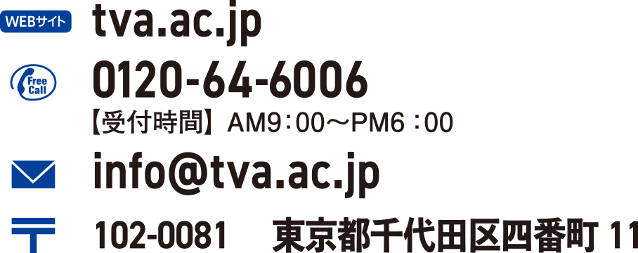 tva.ac.jp 0120-64-6006 info@tva.ac.jp【受付時間】AM9：00〜PM6：00 102-0081 　東京都千代田区四番町11